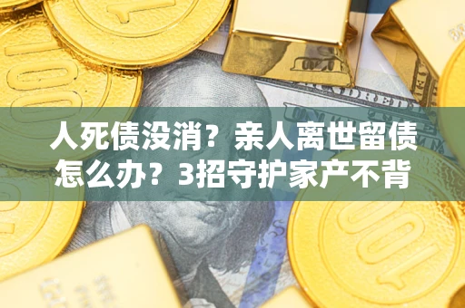 北京人死债没消？亲人离世留债怎么办？3招守护家产不背锅