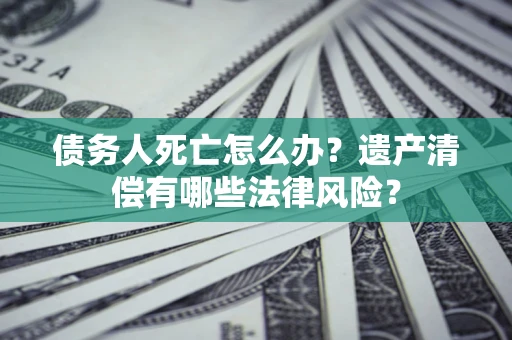 北京债务人死亡怎么办？遗产清偿有哪些法律风险？