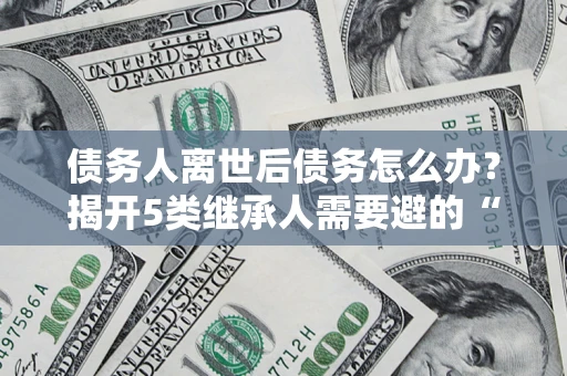 北京债务人离世后债务怎么办？揭开5类继承人需要避的“坑”