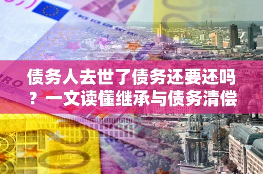北京债务人去世了债务还要还吗？一文读懂继承与债务清偿