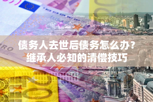 北京债务人去世后债务怎么办？继承人必知的清偿技巧