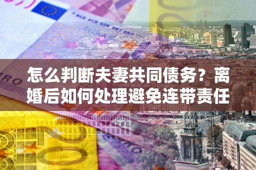 北京怎么判断夫妻共同债务？离婚后如何处理避免连带责任？
